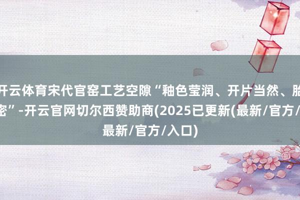 开云体育宋代官窑工艺空隙“釉色莹润、开片当然、胎质缜密”-开云官网切尔西赞助商(2025已更新(最新/官方/入口)