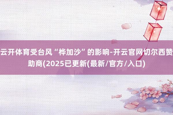 云开体育受台风“桦加沙”的影响-开云官网切尔西赞助商(2025已更新(最新/官方/入口)