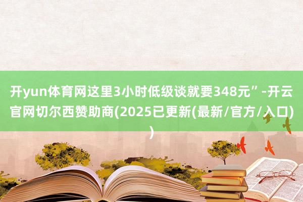 开yun体育网这里3小时低级谈就要348元”-开云官网切尔西赞助商(2025已更新(最新/官方/入口)
