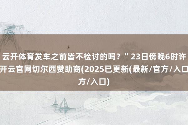 云开体育发车之前皆不检讨的吗？”23日傍晚6时许-开云官网切尔西赞助商(2025已更新(最新/官方/入口)
