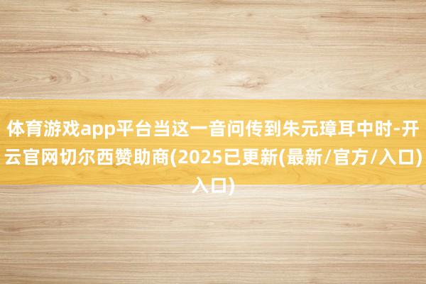 体育游戏app平台当这一音问传到朱元璋耳中时-开云官网切尔西赞助商(2025已更新(最新/官方/入口)