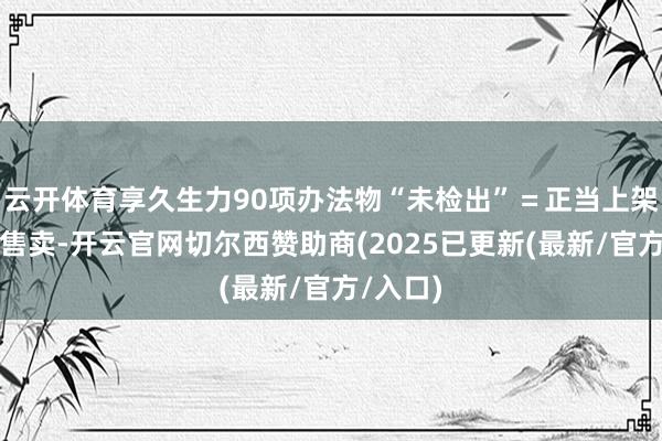 云开体育享久生力90项办法物“未检出”=正当上架、宽解售卖-开云官网切尔西赞助商(2025已更新(最新/官方/入口)