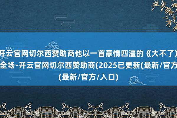 开云官网切尔西赞助商他以一首豪情四溢的《大不了》点火了全场-开云官网切尔西赞助商(2025已更新(最新/官方/入口)