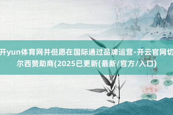 开yun体育网并但愿在国际通过品牌运营-开云官网切尔西赞助商(2025已更新(最新/官方/入口)