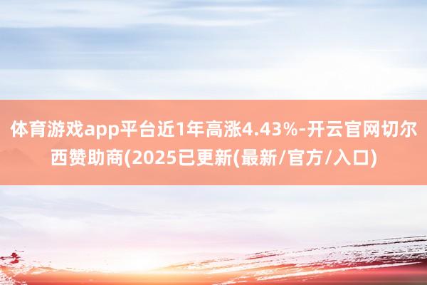 体育游戏app平台近1年高涨4.43%-开云官网切尔西赞助商(2025已更新(最新/官方/入口)