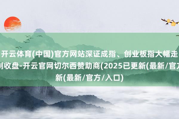 开云体育(中国)官方网站深证成指、创业板指大幅走高；限制收盘-开云官网切尔西赞助商(2025已更新(最新/官方/入口)