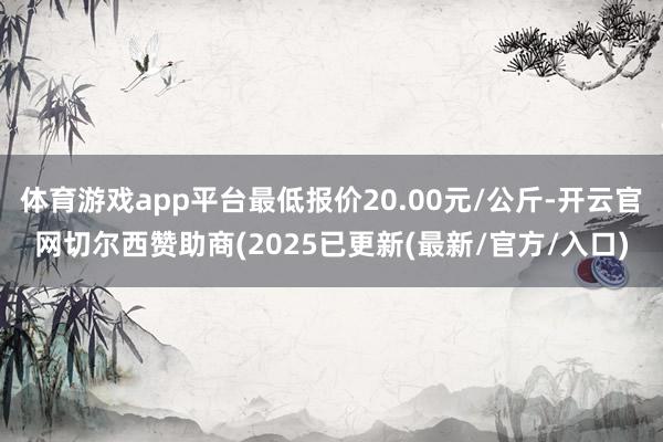 体育游戏app平台最低报价20.00元/公斤-开云官网切尔西赞助商(2025已更新(最新/官方/入口)
