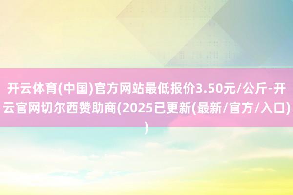 开云体育(中国)官方网站最低报价3.50元/公斤-开云官网切尔西赞助商(2025已更新(最新/官方/入口)