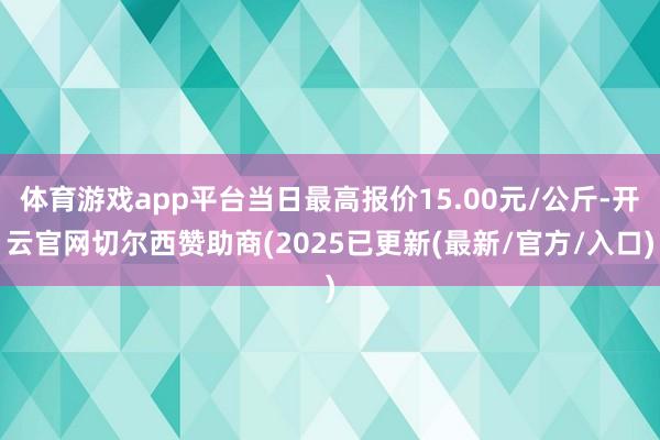 体育游戏app平台当日最高报价15.00元/公斤-开云官网切尔西赞助商(2025已更新(最新/官方/入口)