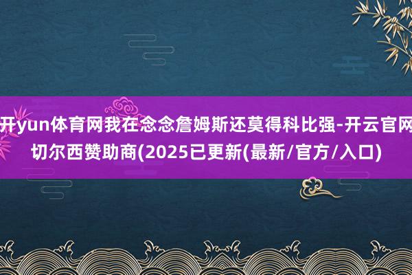开yun体育网我在念念詹姆斯还莫得科比强-开云官网切尔西赞助商(2025已更新(最新/官方/入口)