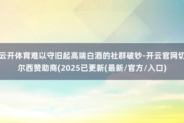 云开体育难以守旧起高端白酒的社群破钞-开云官网切尔西赞助商(2025已更新(最新/官方/入口)