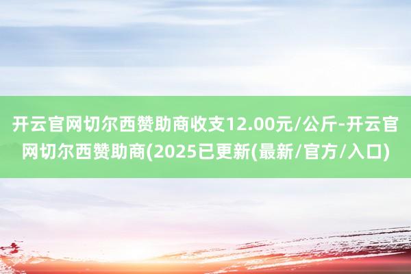 开云官网切尔西赞助商收支12.00元/公斤-开云官网切尔西赞助商(2025已更新(最新/官方/入口)