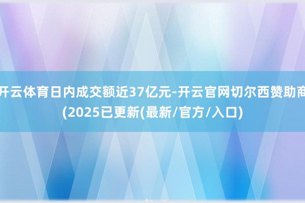 开云体育日内成交额近37亿元-开云官网切尔西赞助商(2025已更新(最新/官方/入口)