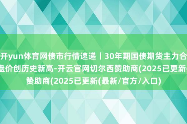 开yun体育网债市行情速递丨30年期国债期货主力合约收涨1.37% 收盘价创历史新高-开云官网切尔西赞助商(2025已更新(最新/官方/入口)