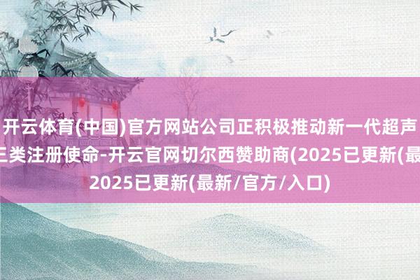 开云体育(中国)官方网站公司正积极推动新一代超声调治仪居品的三类注册使命-开云官网切尔西赞助商(2025已更新(最新/官方/入口)