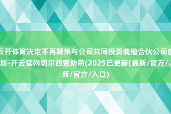 云开体育决定不再鞭策与公司共同投资栽植合伙公司的有计划-开云官网切尔西赞助商(2025已更新(最新/官方/入口)