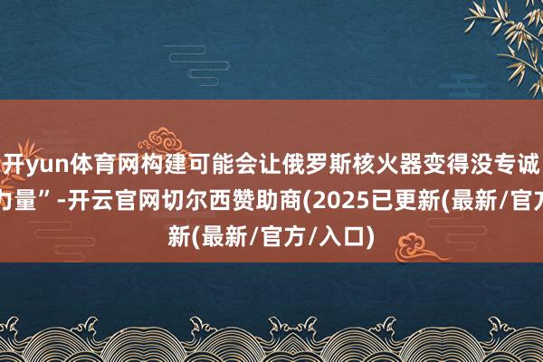 开yun体育网构建可能会让俄罗斯核火器变得没专诚念念的力量”-开云官网切尔西赞助商(2025已更新(最新/官方/入口)