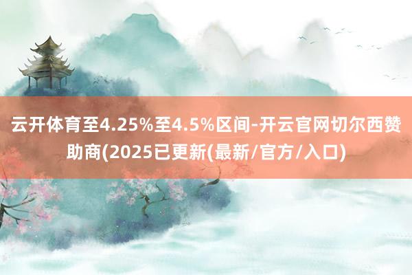 云开体育至4.25%至4.5%区间-开云官网切尔西赞助商(2025已更新(最新/官方/入口)