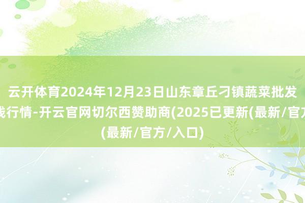 云开体育2024年12月23日山东章丘刁镇蔬菜批发商场价钱行情-开云官网切尔西赞助商(2025已更新(最新/官方/入口)