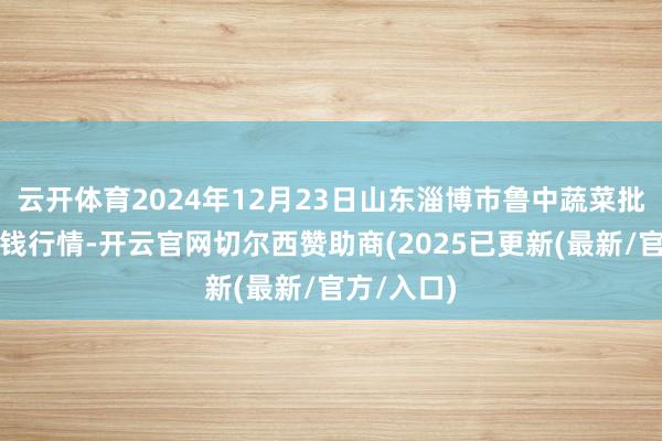 云开体育2024年12月23日山东淄博市鲁中蔬菜批发市集价钱行情-开云官网切尔西赞助商(2025已更新(最新/官方/入口)
