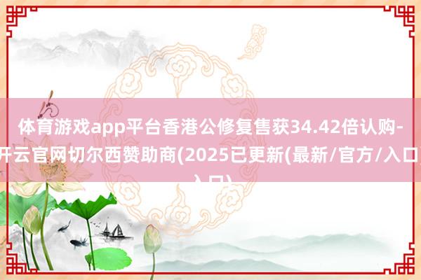 体育游戏app平台香港公修复售获34.42倍认购-开云官网切尔西赞助商(2025已更新(最新/官方/入口)