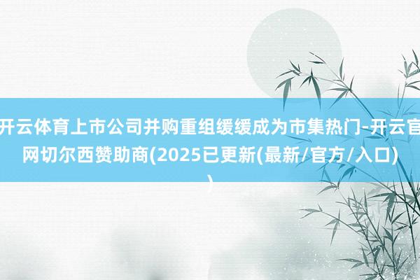 开云体育上市公司并购重组缓缓成为市集热门-开云官网切尔西赞助商(2025已更新(最新/官方/入口)