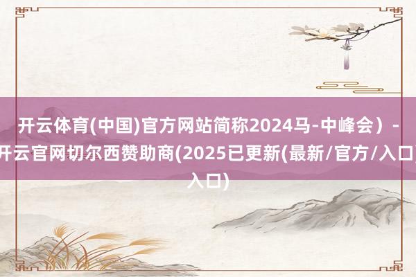 开云体育(中国)官方网站简称2024马-中峰会）-开云官网切尔西赞助商(2025已更新(最新/官方/入口)