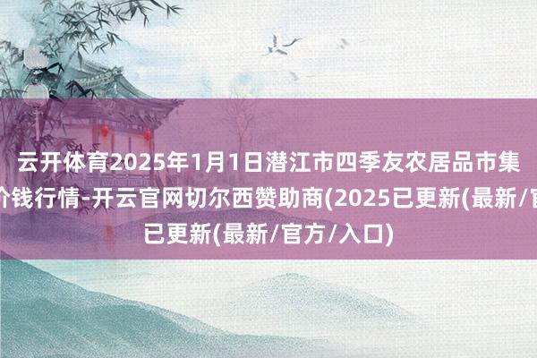 云开体育2025年1月1日潜江市四季友农居品市集有限公司价钱行情-开云官网切尔西赞助商(2025已更新(最新/官方/入口)