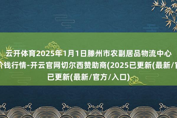 云开体育2025年1月1日滕州市农副居品物流中心有限公司价钱行情-开云官网切尔西赞助商(2025已更新(最新/官方/入口)