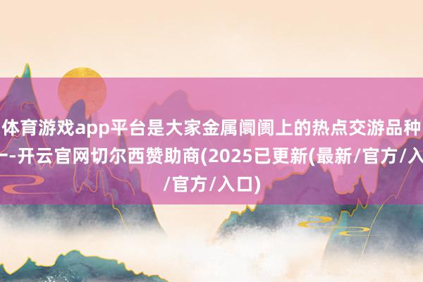 体育游戏app平台是大家金属阛阓上的热点交游品种之一-开云官网切尔西赞助商(2025已更新(最新/官方/入口)