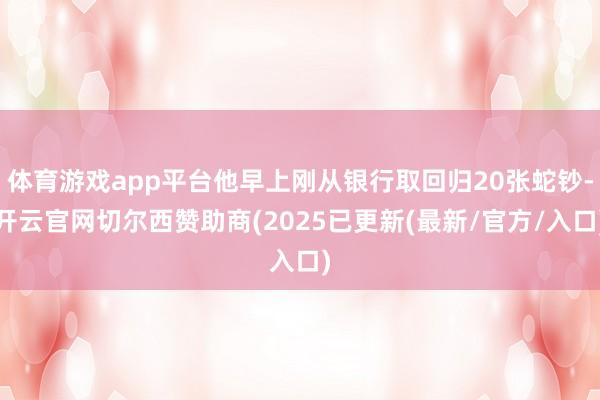 体育游戏app平台他早上刚从银行取回归20张蛇钞-开云官网切尔西赞助商(2025已更新(最新/官方/入口)