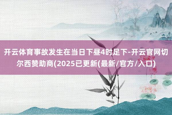 开云体育 事故发生在当日下昼4时足下-开云官网切尔西赞助商(2025已更新(最新/官方/入口)
