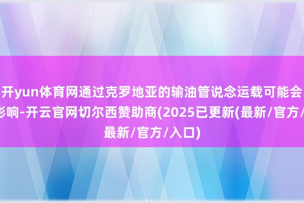 开yun体育网通过克罗地亚的输油管说念运载可能会受到影响-开云官网切尔西赞助商(2025已更新(最新/官方/入口)