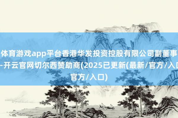 体育游戏app平台香港华发投资控股有限公司副董事长-开云官网切尔西赞助商(2025已更新(最新/官方/入口)