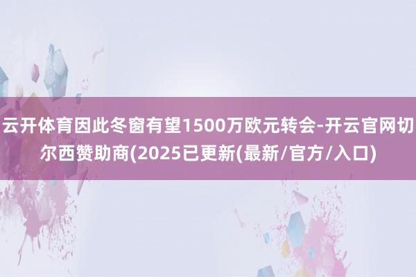 云开体育因此冬窗有望1500万欧元转会-开云官网切尔西赞助商(2025已更新(最新/官方/入口)