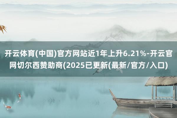 开云体育(中国)官方网站近1年上升6.21%-开云官网切尔西赞助商(2025已更新(最新/官方/入口)