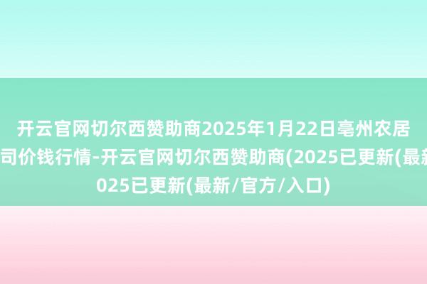 开云官网切尔西赞助商2025年1月22日亳州农居品有限累赘公司价钱行情-开云官网切尔西赞助商(2025已更新(最新/官方/入口)