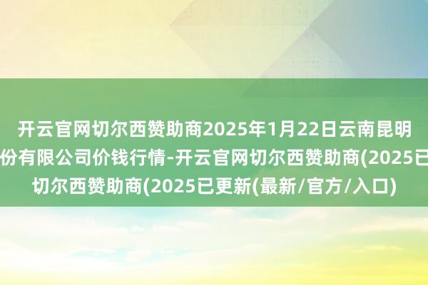 开云官网切尔西赞助商2025年1月22日云南昆明呈贡龙城农家具地方股份有限公司价钱行情-开云官网切尔西赞助商(2025已更新(最新/官方/入口)