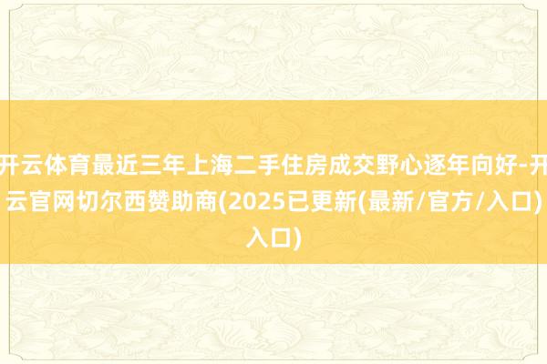 开云体育最近三年上海二手住房成交野心逐年向好-开云官网切尔西赞助商(2025已更新(最新/官方/入口)