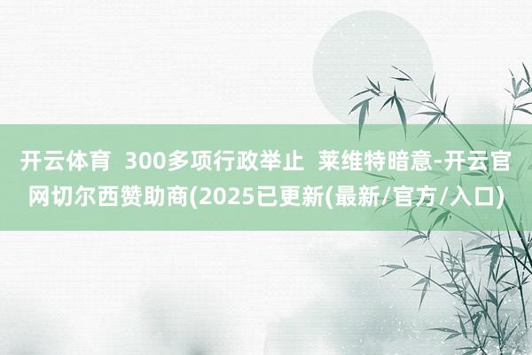 开云体育  300多项行政举止  莱维特暗意-开云官网切尔西赞助商(2025已更新(最新/官方/入口)