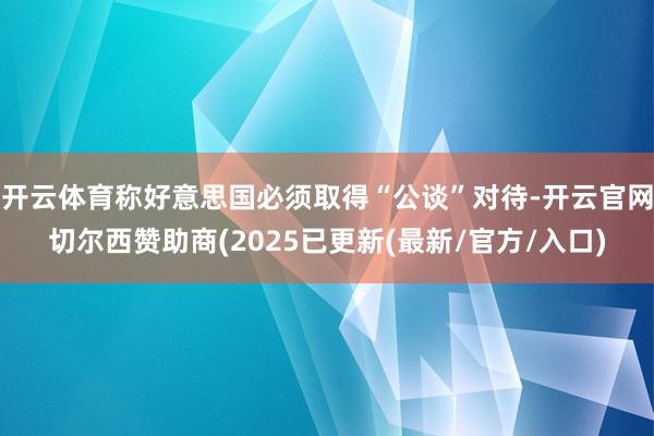 开云体育称好意思国必须取得“公谈”对待-开云官网切尔西赞助商(2025已更新(最新/官方/入口)