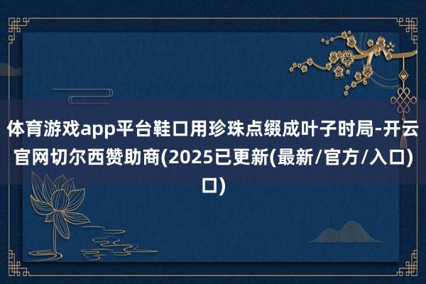 体育游戏app平台鞋口用珍珠点缀成叶子时局-开云官网切尔西赞助商(2025已更新(最新/官方/入口)
