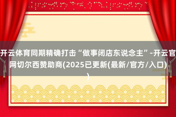 开云体育同期精确打击“做事闭店东说念主”-开云官网切尔西赞助商(2025已更新(最新/官方/入口)