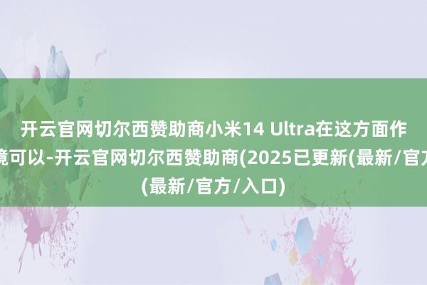开云官网切尔西赞助商小米14 Ultra在这方面作念得止境可以-开云官网切尔西赞助商(2025已更新(最新/官方/入口)