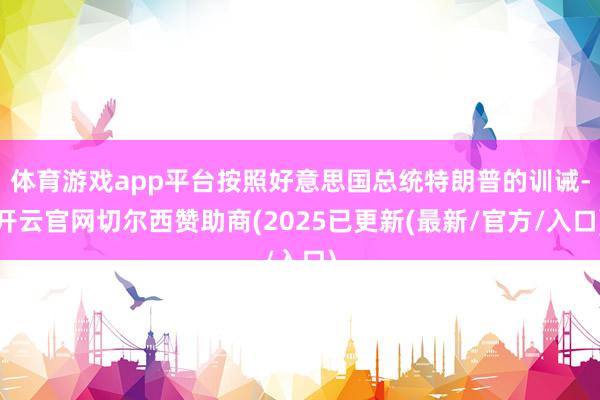 体育游戏app平台按照好意思国总统特朗普的训诫-开云官网切尔西赞助商(2025已更新(最新/官方/入口)