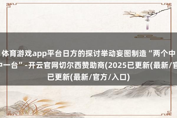 体育游戏app平台日方的探讨举动妄图制造“两个中国”“一中一台”-开云官网切尔西赞助商(2025已更新(最新/官方/入口)