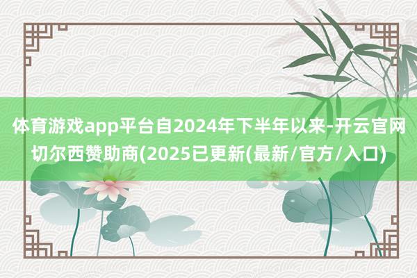 体育游戏app平台自2024年下半年以来-开云官网切尔西赞助商(2025已更新(最新/官方/入口)