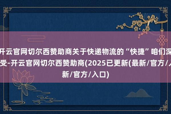 开云官网切尔西赞助商关于快递物流的“快捷”咱们深有感受-开云官网切尔西赞助商(2025已更新(最新/官方/入口)