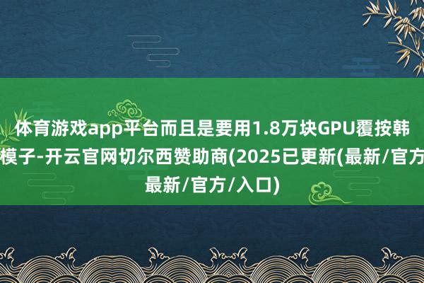 体育游戏app平台而且是要用1.8万块GPU覆按韩国的大模子-开云官网切尔西赞助商(2025已更新(最新/官方/入口)