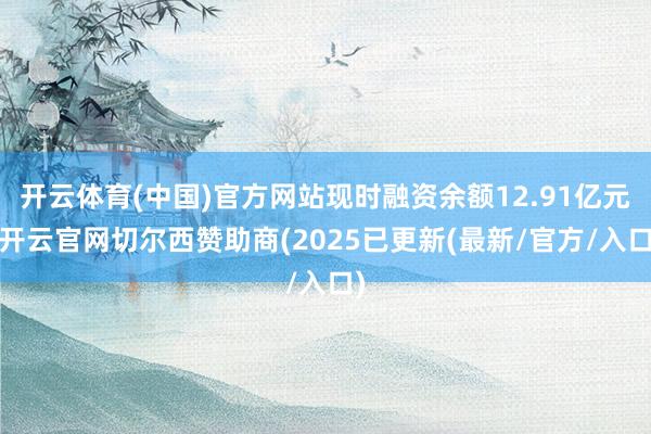 开云体育(中国)官方网站现时融资余额12.91亿元-开云官网切尔西赞助商(2025已更新(最新/官方/入口)